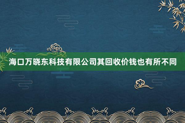 海口万晓东科技有限公司其回收价钱也有所不同